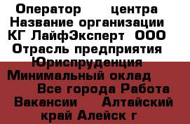 Оператор Call-центра › Название организации ­ КГ ЛайфЭксперт, ООО › Отрасль предприятия ­ Юриспруденция › Минимальный оклад ­ 40 000 - Все города Работа » Вакансии   . Алтайский край,Алейск г.